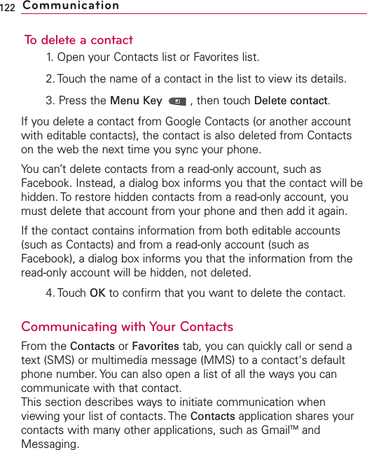To delete a contact1. Open your Contacts list or Favorites list.2. Touch the name of a contact in the list to view its details.3. Press the Menu Key  ,then touch Delete contact.If you delete a contact from Google Contacts (or another accountwith editable contacts), the contact is also deleted from Contactson the web the next time you sync your phone.You can’t delete contacts from a read-only account, such asFacebook. Instead, a dialog box informs you that the contact will behidden. To restore hidden contacts from a read-only account, youmust delete that account from your phone and then add it again.If the contact contains information from both editable accounts(such as Contacts) and from a read-only account (such asFacebook), a dialog box informs you that the information from theread-only account will be hidden, not deleted.4. Touch OK to confirm that you want to delete the contact.Communicating with Your ContactsFrom the Contacts or Favorites tab, you can quickly call or send atext (SMS) or multimedia message (MMS) to a contact&apos;s defaultphone number. You can also open a list of all the ways you cancommunicate with that contact.This section describes ways to initiate communication whenviewing your list of contacts. The Contacts application shares yourcontacts with many other applications, such as GmailTM andMessaging.122 Communication