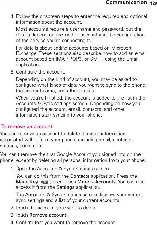4. Follow the onscreen steps to enter the required and optionalinformation about the account.Most accounts require a username and password, but thedetails depend on the kind of account and the configurationof the service you’re connecting to.For details about adding accounts based on MicrosoftExchange. These sections also describe how to add an emailaccount based on IMAP, POP3, or SMTP, using the Emailapplication.5. Configure the account.Depending on the kind of account, you may be asked toconfigure what kinds of data you want to sync to the phone,the account name, and other details.When you’re finished, the account is added to the list in theAccounts &amp; Sync settings screen. Depending on how youconfigured the account, email, contacts, and otherinformation start syncing to your phone.Toremove an accountYou can remove an account to delete it and all informationassociated with it from your phone, including email, contacts,settings, and so on.You can’t remove the first Google Account you signed into on thephone, except bydeleting all personal information from your phone.1.Open the Accounts &amp; Sync Settings screen.You can do this from the Contacts application. Press theMenu Key  ,then touch More &gt;Accounts.You can alsoaccess it from the Settings application.The Accounts &amp; Sync Settings screen displays your currentsync settings and a list of your current accounts.2. Touchthe account you want to delete.3. Touch Remove account.4. Confirm that you want to remove the account.129Communication