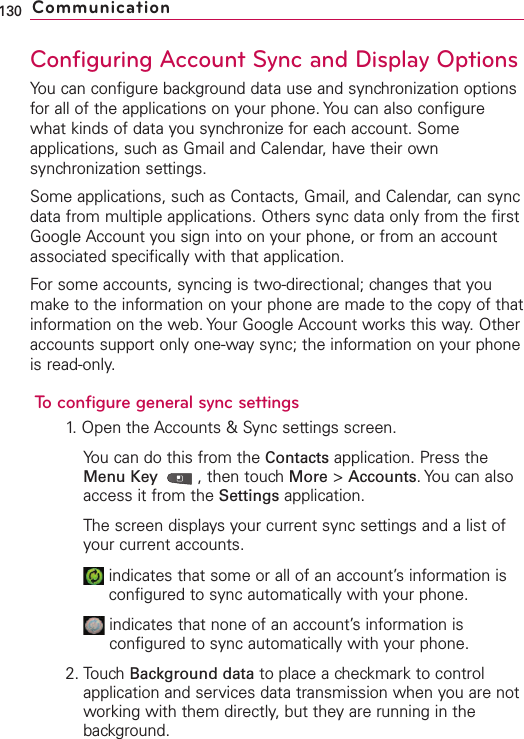 Configuring Account Sync and Display OptionsYou can configure background data use and synchronization optionsfor all of the applications on your phone. You can also configurewhat kinds of data you synchronize for each account. Someapplications, such as Gmail and Calendar, have their ownsynchronization settings.Some applications, such as Contacts, Gmail, and Calendar, can syncdata from multiple applications. Others sync data only from the firstGoogle Account you sign into on your phone, or from an accountassociated specifically with that application.For some accounts, syncing is two-directional; changes that youmake to the information on your phone are made to the copy of thatinformation on the web. Your Google Account works this way. Otheraccounts support only one-waysync; the information on your phoneis read-only.To configuregeneral sync settings1. Open the Accounts &amp; Sync settings screen.You can do this from the Contacts application. Press theMenu Key  ,then touch More &gt;Accounts.You can alsoaccess it from the Settings application.The screen displays your current sync settings and a list ofyour current accounts.indicates that some or all of an account’sinformation isconfigured to sync automatically with your phone.indicates that none of an account’s information isconfigured to sync automatically with your phone.2. TouchBackground data to place a checkmark to controlapplication and services datatransmission when you are notworking with them directly,but they are running in thebackground. 130 Communication