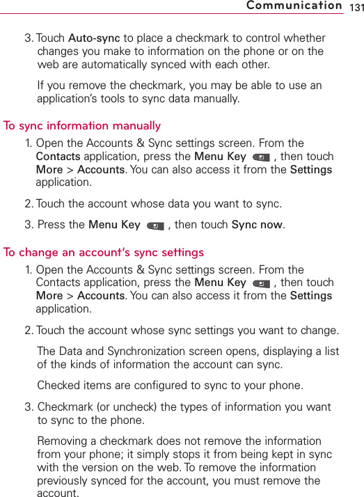 3. Touch Auto-sync to place a checkmark to control whetherchanges you make to information on the phone or on theweb are automatically synced with each other.If you remove the checkmark, you may be able to use anapplication’s tools to sync data manually.To sync information manually1. Open the Accounts &amp; Sync settings screen. From theContacts application, press the Menu Key  ,then touchMore &gt;Accounts.You can also access it from the Settingsapplication.2. Touch the account whose data you want to sync.3. Press the Menu Key  ,then touch Sync now.To change an account’s sync settings1.Open the Accounts &amp; Sync settings screen. From theContacts application, press the Menu Key  ,then touchMore &gt;Accounts.You can also access it from the Settingsapplication.2. Touch the account whose sync settings you want to change.The Data and Synchronization screen opens, displaying a listof the kinds of information the account can sync.Checked items are configured to sync to your phone.3. Checkmark (or uncheck) the types of information you wantto sync to the phone.Removing a checkmark does not remove the informationfrom your phone; it simply stops it from being kept in syncwith the version on the web. To remove the informationpreviously synced for the account, you must remove theaccount.131Communication