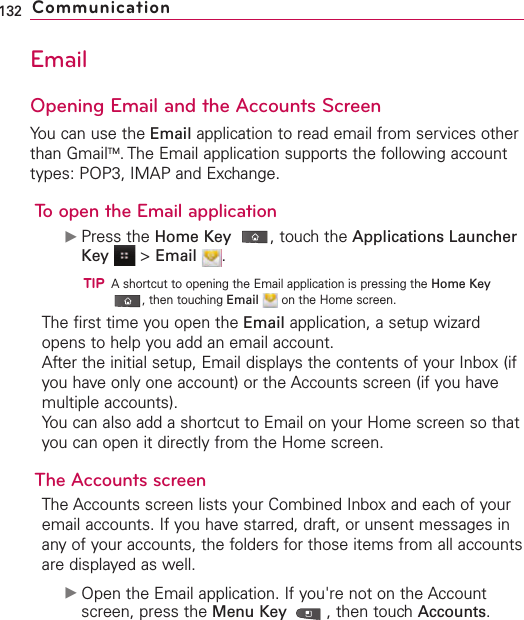 EmailOpening Email and the Accounts ScreenYou can use the Email application to read email from services otherthan GmailTM.The Email application supports the following accounttypes: POP3, IMAP and Exchange.To open the Email applicationᮣPress the Home Key ,touch the Applications LauncherKey &gt;Email .TIPAshortcut to opening the Email application is pressing the Home Key,then touching Email on the Home screen.The first time you open the Email application, a setup wizardopens to help you add an email account.After the initial setup, Email displays the contents of your Inbox (ifyou have only one account) or the Accounts screen (if you havemultiple accounts).You can also add a shortcut to Email on your Home screen so thatyou can open it directly from the Home screen. The Accounts screenThe Accounts screen lists your Combined Inbox and each of youremail accounts. If you havestarred, draft, or unsent messages inany of your accounts, the folders for those items from all accountsare displayed as well.ᮣOpen the Email application. If you&apos;re not on the Accountscreen, press the Menu Key  ,then touchAccounts.132 Communication