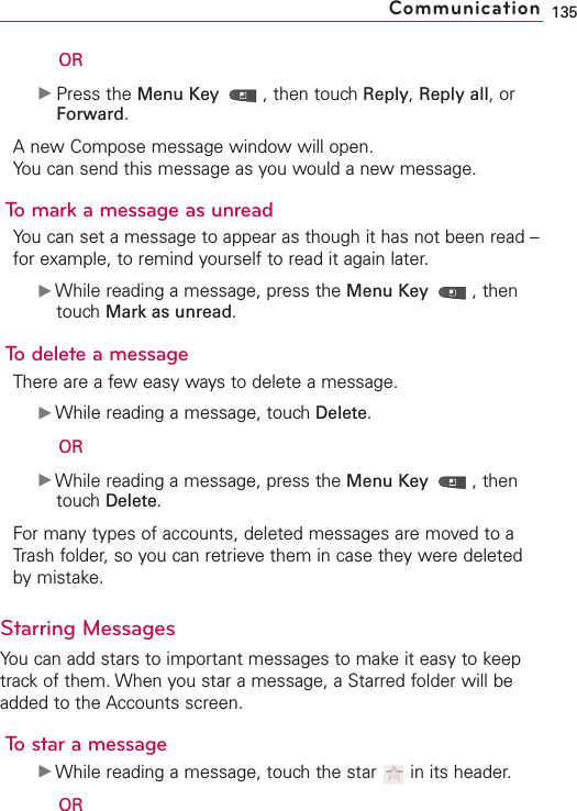 ORᮣPress the Menu Key  ,then touch Reply,Reply all,orForward.Anew Compose message window will open.You can send this message as you would a new message.To mark a message as unreadYou can set a message to appear as though it has not been read –for example, to remind yourself to read it again later.ᮣWhile reading a message, press the Menu Key  ,thentouch Mark as unread.To delete a messageThere are a few easy ways to delete a message.ᮣWhile reading a message, touchDelete.ORᮣWhile reading a message, press the Menu Key  ,thentouchDelete.For many types of accounts, deleted messages are moved to aTrash folder, so you can retrieve them in case they were deletedby mistake.Starring MessagesYou can add stars to important messages to make it easy to keeptrack of them. When you star a message, a Starred folder will beadded to the Accounts screen.Tostar a messageᮣWhile reading a message, touch the star  in its header.OR135Communication