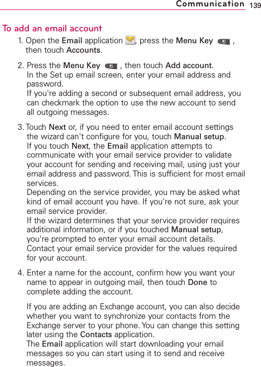 To add an email account1. Open the Email application  , press the Menu Key  ,then touch Accounts.2. Press the Menu Key  ,then touch Add account.In the Set up email screen, enter your email address andpassword.If you&apos;re adding a second or subsequent email address, youcan checkmark the option to use the new account to sendall outgoing messages.3. Touch Next or, if you need to enter email account settingsthe wizard can&apos;t configure for you, touch Manual setup.If you touch Next,the Email application attempts tocommunicate with your email service provider to validateyour account for sending and receiving mail, using just youremail address and password. This is sufficient for most emailservices.Depending on the service provider, you may be asked whatkind of email account you have. If you&apos;re not sure, ask youremail service provider.If the wizard determines that your service provider requiresadditional information, or if you touched Manual setup,you&apos;re prompted to enter your email account details.Contact your email service provider for the values requiredfor your account.4. Enter a name for the account, confirm how you want yourname to appear in outgoing mail, then touchDone tocomplete adding the account.If you are adding an Exchange account, you can also decidewhether you want to synchronize your contacts from theExchange server to your phone. You can change this settinglater using the Contacts application. The Email application will start downloading your emailmessages so you can start using it to send and receivemessages.139Communication