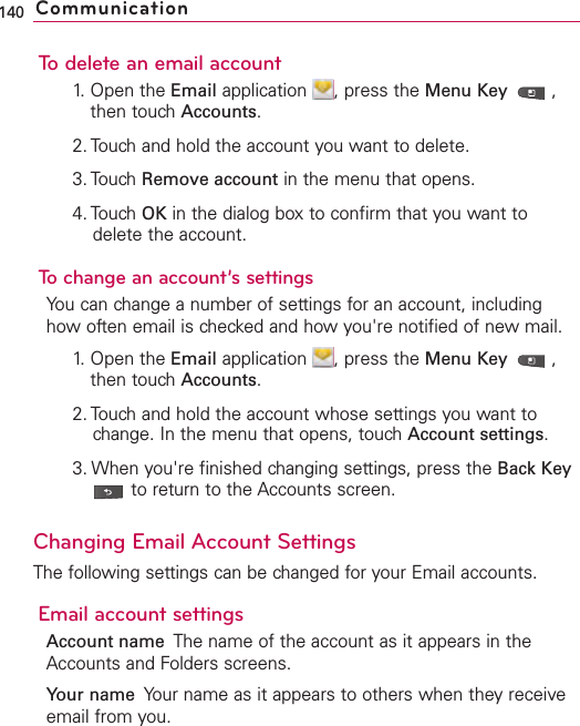 To delete an email account1. Open the Email application  , press the Menu Key  ,then touch Accounts.2. Touch and hold the account you want to delete.3. Touch Remove account in the menu that opens.4. Touch OK in the dialog box to confirm that you want todelete the account.To change an account’s settingsYou can change a number of settings for an account, includinghow often email is checked and how you&apos;re notified of new mail. 1. Open the Email application  , press the Menu Key  ,then touch Accounts.2. Touch and hold the account whose settings you want tochange. In the menu that opens, touch Account settings.3. When you&apos;re finished changing settings, press the Back Keyto return to the Accounts screen.Changing Email Account SettingsThe following settings can be changed for your Email accounts.Email account settingsAccount name The name of the account as it appears in theAccounts and Folders screens.Your name Your name as it appears to others when they receiveemail from you.140 Communication