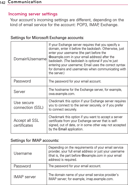 Incoming server settingsYour account&apos;s incoming settings are different, depending on thekind of email service for the account: POP3, IMAP, Exchange.142 CommunicationDomain\UsernameIf your Exchange server requires that you specify adomain, enter it before the backslash. Otherwise, justenter your username (the part before the@example.com in your email address) after thebackslash. (The backslash is optional if you&apos;re justentering your username; Email uses the correct syntaxfor domains and usernames when communicating withthe server.)PasswordThe password for your email account.ServerThe hostname for the Exchange server, for example,owa.example.com.Use secureconnection (SSL)Checkmark this option if your Exchange server requiresyou to connect to the server securely, or if you preferto connect securely.Accept all SSLcertificatesCheckmark this option if you want to accept a servercertificate from your Exchange server that is self-signed, out of date, or in some other way not acceptedbythe Email application.UsernameDepending on the requirements of your email serviceprovider, your full email address or just your username(that is, the part before @example.com in your emailaddress) is required.PasswordThe password for your email account.IMAP serverThe domain name of your email service provider&apos;sIMAP server; for example, imap.example.com.Settings for Microsoft Exchange accounts:Settings for IMAP accounts: