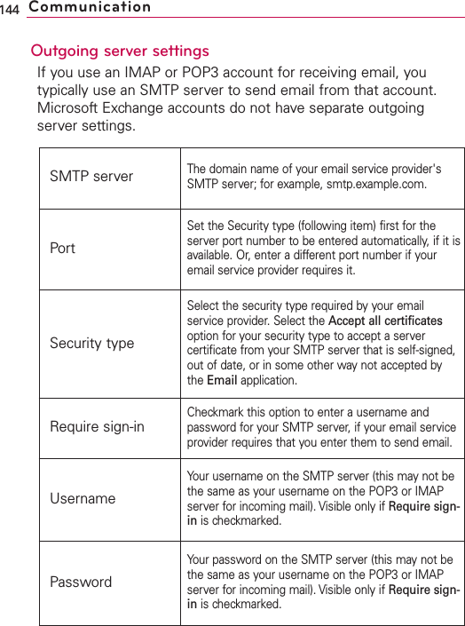 Outgoing server settingsIf you use an IMAP or POP3 account for receiving email, youtypically use an SMTP server to send email from that account.Microsoft Exchange accounts do not have separate outgoingserver settings.144 CommunicationSMTP serverThe domain name of your email service provider&apos;sSMTP server; for example, smtp.example.com.PortSet the Security type (following item) first for theserver port number to be entered automatically, if it isavailable. Or, enter a different port number if youremail service provider requires it.Security typeSelect the securitytype required by your emailservice provider. Select the Accept all certificatesoption for your security type to accept a servercertificate from your SMTP server that is self-signed,out of date, or in some other waynot accepted bythe Email application.Require sign-inCheckmark this option to enter a username andpassword for your SMTP server, if your email serviceprovider requires that you enter them to send email.UsernameYour username on the SMTP server (this maynot bethe same as your username on the POP3 or IMAPserver for incoming mail). Visible only if Require sign-in is checkmarked.PasswordYour password on the SMTP server (this may not bethe same as your username on the POP3 or IMAPserver for incoming mail). Visible only if Requiresign-in is checkmarked.