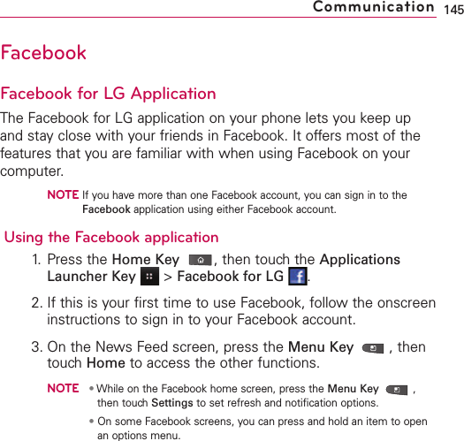 FacebookFacebook for LG ApplicationThe Facebook for LG application on your phone lets you keep upand stay close with your friends in Facebook. It offers most of thefeatures that you are familiar with when using Facebook on yourcomputer.NOTEIf you have more than one Facebook account, you can sign in to theFacebook application using either Facebook account.Using the Facebook application1. Press the Home Key ,then touch the ApplicationsLauncher Key &gt;Facebook for LG .2. If this is your first time to use Facebook, follow the onscreeninstructions to sign in to your Facebook account.3. On the News Feed screen, press the Menu Key  ,thentouch Home to access the other functions.NOTE•While on the Facebook home screen, press the Menu Key ,then touch Settings to set refresh and notification options.•On some Facebook screens, you can press and hold an item to openan options menu.145Communication