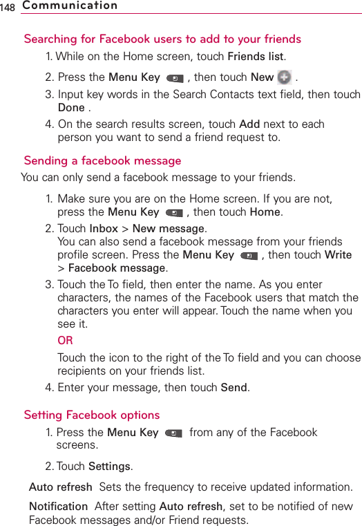 Searching for Facebook users to add to your friends1. While on the Home screen, touch Friends list.2. Press the Menu Key  ,then touch New .3. Input key words in the Search Contacts text field, then touchDone .4. On the search results screen, touch Add next to eachperson you want to send a friend request to.Sending a facebook messageYou can only send a facebook message to your friends.1. Make sure you are on the Home screen. If you are not,press the Menu Key  ,then touch Home.2. Touch Inbox &gt;New message.You can also send a facebook message from your friendsprofile screen. Press the Menu Key  ,then touch Write&gt;Facebook message.3. Touch the To field, then enter the name. As you entercharacters, the names of the Facebook users that match thecharacters you enter will appear. Touch the name when yousee it.ORTouch the icon to the right of the To field and you can chooserecipients on your friends list.4. Enter your message, then touch Send.Setting Facebook options1. Press the Menu Key  from any of the Facebookscreens.2. TouchSettings.Auto refresh  Sets the frequency to receive updated information.Notification  After setting Auto refresh,set to be notified of newFacebook messages and/or Friend requests.148 Communication