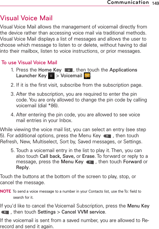 Visual Voice MailVisual Voice Mail allows the management of voicemail directly fromthe device rather than accessing voice mail via traditional methods.Visual Voice Mail displays a list of messages and allows the user tochoose which message to listen to or delete, without having to dialinto their mailbox, listen to voice instructions, or prior messages.To use Visual Voice Mail1. Press the Home Key ,then touch the ApplicationsLauncher Key &gt;Voicemail .2. If it is the first visit, subscribe from the subscription page.3. After the subscription, you are required to enter the pincode. You are only allowed to change the pin code by callingvoicemail (dial *86).4. After entering the pin code, you are allowed to see voicemail entries in your Inbox.While viewing the voice mail list, you can select an entry (see step5). For additional options, press the Menu Key  , then touchRefresh, New, Multiselect, Sort by, Saved messages, or Settings.5. Touch a voicemail entry in the list to play it. Then, you canalso touchCall back, Save, or Erase.Toforward or reply to amessage, press the Menu Key  ,then touchForward orReply.Touch the buttons at the bottom of the screen to play, stop, orcancel the message. NOTETo send a voice message to a number in your Contacts list, use the To: field tosearch for it.If you&apos;d liketo cancel the Voicemail Subscription, press the Menu Key,then touch Settings &gt;Cancel VVM service.If the voicemail is sent from a saved number, you are allowed to Re-record and send it again.149Communication
