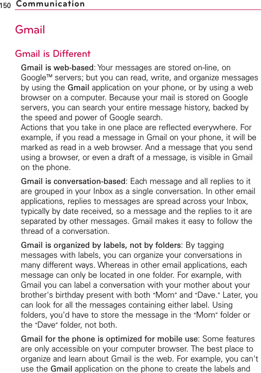 GmailGmail is DifferentGmail is web-based:Your messages are stored on-line, onGoogleTM servers; but you can read, write, and organize messagesby using the Gmail application on your phone, or by using a webbrowser on a computer. Because your mail is stored on Googleservers, you can search your entire message history, backed bythe speed and power of Google search.Actions that you take in one place are reflected everywhere. Forexample, if you read a message in Gmail on your phone, it will bemarked as read in a web browser. And a message that you sendusing a browser, or even a draft of a message, is visible in Gmailon the phone.Gmail is conversation-based:Each message and all replies to itare grouped in your Inboxas a single conversation. In other emailapplications, replies to messages are spread across your Inbox,typically by date received, so a message and the replies to it areseparated by other messages. Gmail makes it easy to follow thethread of a conversation.Gmail is organized by labels, not by folders:By taggingmessages with labels, you can organizeyour conversations inmany different ways. Whereas in other email applications, eachmessage can only be located in one folder. For example, withGmail you can label a conversation with your mother about yourbrother&apos;s birthdaypresent with both “Mom”and “Dave.”Later, youcan look for all the messages containing either label. Usingfolders, you&apos;d haveto store the message in the “Mom”folder orthe “Dave”folder, not both.Gmail for the phone is optimized for mobile use: Some featuresare only accessible on your computer browser. The best place toorganize and learn about Gmail is the web. For example, you can&apos;tuse the Gmail application on the phone to create the labels and150 Communication