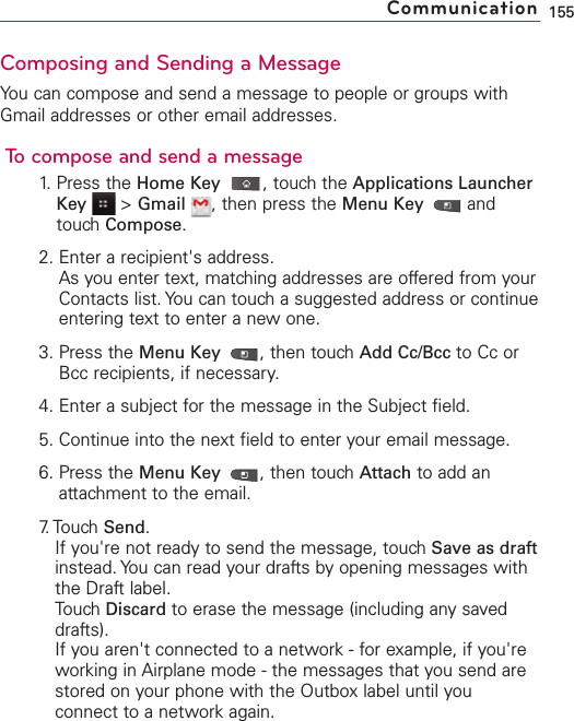 Composing and Sending a MessageYou can compose and send a message to people or groups withGmail addresses or other email addresses.To compose and send a message1. Press the Home Key ,touch the Applications LauncherKey &gt;Gmail ,then press the Menu Key  andtouch Compose.2. Enter a recipient&apos;s address.As you enter text, matching addresses are offered from yourContacts list. You can touch a suggested address or continueentering text to enter a new one.3. Press the Menu Key  ,then touchAdd Cc/Bcc to Cc orBcc recipients, if necessary.4. Enter a subject for the message in the Subject field.5. Continue into the next field to enter your email message.6. Press the Menu Key  ,then touch Attach to add anattachment to the email.7. Touch  Send.If you&apos;re not ready to send the message, touch Save as draftinstead. You can read your drafts by opening messages withthe Draft label.Touch Discard to erase the message (including any saveddrafts).If you aren&apos;t connected to a network - for example, if you&apos;reworking in Airplane mode - the messages that you send arestored on your phone with the Outbox label until youconnect to a network again.155Communication