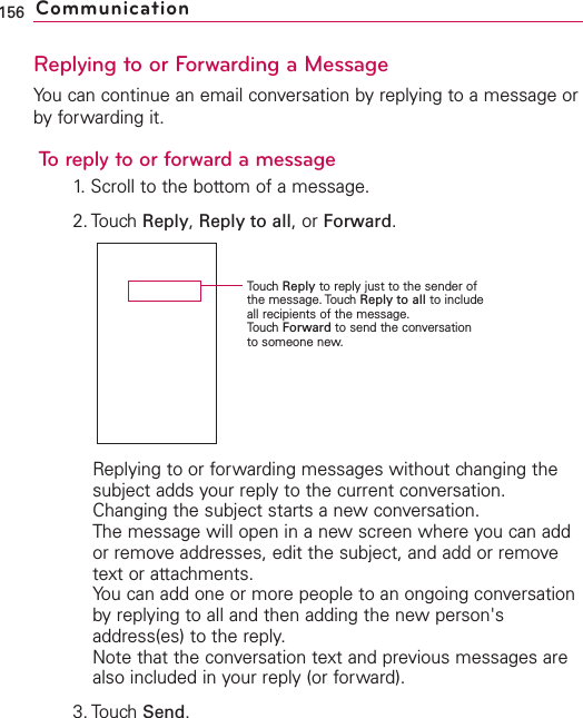 Replying to or Forwarding a MessageYou can continue an email conversation by replying to a message orby forwarding it.To reply to or forward a message1. Scroll to the bottom of a message.2. Touch Reply,Reply to all,or Forward.Replying to or forwarding messages without changing thesubject adds your reply to the current conversation.Changing the subject starts a new conversation.The message will open in a new screen where you can addor remove addresses, edit the subject, and add or removetext or attachments.You can add one or more people to an ongoing conversationby replying to all and then adding the new person&apos;saddress(es) to the reply.Note that the conversation text and previous messages arealso included in your reply (or forward).3. Touch Send.156 CommunicationTouch Reply to reply just to the sender ofthe message. Touch Reply to all to includeall recipients of the message.Touch Forward to send the conversationto someone new.
