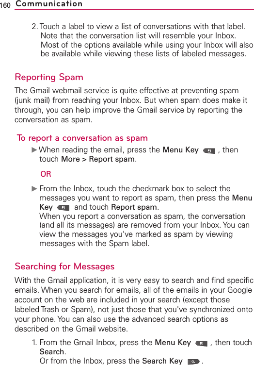 2. Touch a label to view a list of conversations with that label. Note that the conversation list will resemble your Inbox.Most of the options available while using your Inbox will alsobe available while viewing these lists of labeled messages.Reporting SpamThe Gmail webmail service is quite effective at preventing spam(junk mail) from reaching your Inbox. But when spam does make itthrough, you can help improve the Gmail service by reporting theconversation as spam.To report a conversation as spamᮣWhen reading the email, press the Menu Key  ,thentouch More &gt; Report spam.ORᮣFrom the Inbox, touchthe checkmark box to select themessages you want to report as spam, then press the MenuKey  and touchReport spam.When you report a conversation as spam, the conversation(and all its messages) are removed from your Inbox. You canview the messages you&apos;ve marked as spam by viewingmessages with the Spam label. Searching for MessagesWith the Gmail application, it is very easy to search and find specificemails. When you search for emails, all of the emails in your Googleaccount on the web are included in your search(except thoselabeled Trash or Spam), not just those that you&apos;ve synchronized ontoyour phone. You can also use the advanced search options asdescribed on the Gmail website.1.From the Gmail Inbox, press the Menu Key  ,then touchSearch.Or from the Inbox, press the Search Key .160 Communication