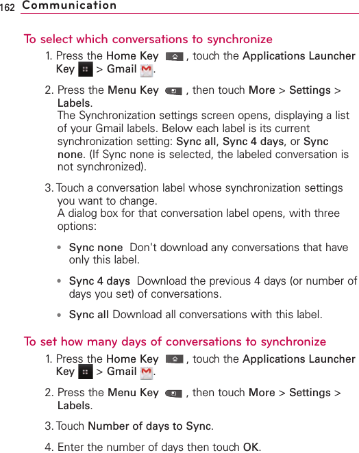 To select which conversations to synchronize1. Press the Home Key ,touch the Applications LauncherKey &gt;Gmail .2. Press the Menu Key  ,then touch More &gt;Settings &gt;Labels.The Synchronization settings screen opens, displaying a listof your Gmail labels. Below each label is its currentsynchronization setting: Sync all,Sync 4 days,or Syncnone.(If Sync none is selected, the labeled conversation isnot synchronized).3. Touch a conversation label whose synchronization settingsyou want to change.Adialog box for that conversation label opens, with threeoptions:●Sync none Don&apos;t download any conversations that haveonly this label. ●Sync 4 days Download the previous 4 days (or number ofdays you set) of conversations. ●Sync all Download all conversations with this label.To set how many days of conversations to synchronize1.Press the Home Key ,touchthe Applications LauncherKey &gt;Gmail .2. Press the Menu Key  ,then touchMore &gt;Settings &gt;Labels.3. Touch Number of days to Sync.4. Enter the number of daysthen touchOK.162 Communication