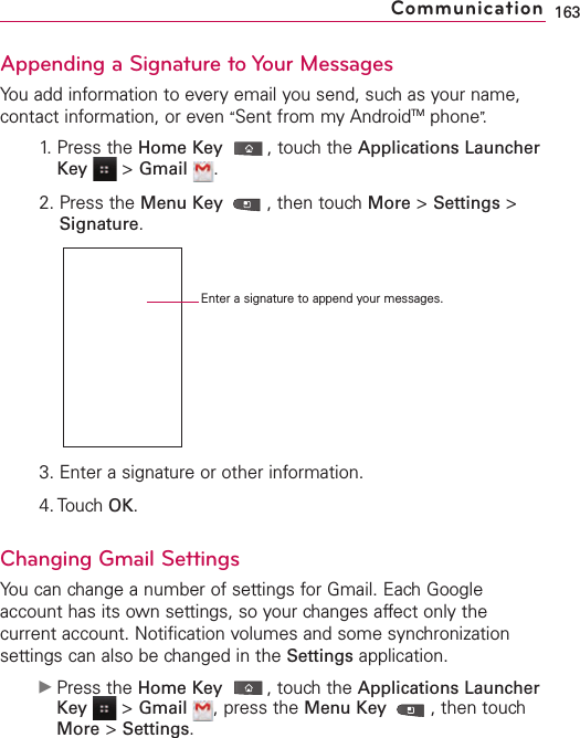 Appending a Signature to Your MessagesYou add information to every email you send, such as your name,contact information, or even “Sent from my AndroidTM phone”.1. Press the Home Key ,touch the Applications LauncherKey &gt;Gmail .2. Press the Menu Key  ,then touch More &gt;Settings &gt;Signature.3. Enter a signature or other information.4. Touch OK.Changing Gmail SettingsYou can change a number of settings for Gmail. Each Googleaccount has its own settings, so your changes affect only thecurrent account. Notification volumes and some synchronizationsettings can also be changed in the Settings application.ᮣPress the Home Key ,touch the Applications LauncherKey &gt;Gmail ,press the Menu Key  ,then touchMore &gt;Settings.163CommunicationEnter a signature to append your messages.