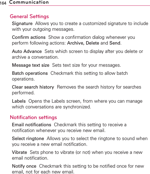 General SettingsSignature Allows you to create a customized signature to includewith your outgoing messages.Confirm actions Show a confirmation dialog whenever youperform following actions: Archive, Delete and Send.Auto Advance Sets which screen to display after you delete orarchive a conversation.Message text size Sets text size for your messages.Batch operations Checkmark this setting to allow batchoperations.Clear search history Removes the search history for searchesperformed.Labels Opens the Labels screen, from where you can managewhich conversations are synchronized.Notification settingsEmail notifications  Checkmark this setting to receive anotification whenever you receive new email.Select ringtone Allows you to select the ringtone to sound whenyou receive a new email notification.Vibrate Sets phone to vibrate (or not) when you receive a newemail notification.Notify once Checkmark this setting to be notified once for newemail, not for each new email.164 Communication