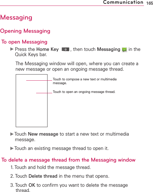 MessagingOpening MessagingTo open MessagingᮣPress the Home Key ,then touch Messaging in theQuick Keys bar.The Messaging window will open, where you can create anewmessage or open an ongoing message thread.ᮣTouch New message to start a new text or multimediamessage.ᮣTouch an existing message thread to open it.Todelete a message thread from the Messaging window1.Touchand hold the message thread.2. Touch Delete thread in the menu that opens.3. Touch OK to confirm you want to delete the messagethread.165CommunicationTouch to compose a new text or multimediamessage.Touchto open an ongoing message thread.