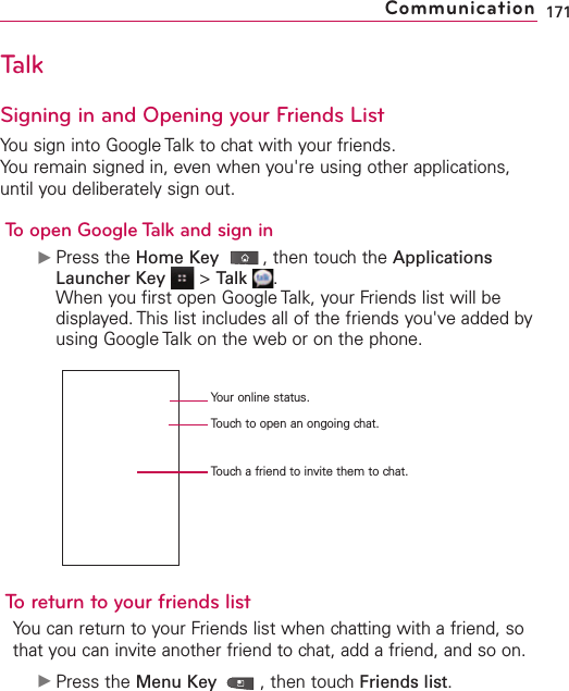 TalkSigning in and Opening your Friends ListYou sign into Google Talk to chat with your friends.You remain signed in, even when you&apos;re using other applications,until you deliberately sign out.To open Google Talk and sign inᮣPress the Home Key ,then touch the ApplicationsLauncher Key &gt;Talk .When you first open Google Talk, your Friends list will bedisplayed. This list includes all of the friends you&apos;ve added byusing Google Talk on the web or on the phone.Toreturn to your friends listYou can return to your Friends list when chatting with a friend, sothat you can invite another friend to chat, add a friend, and so on.ᮣPress the Menu Key  ,then touchFriends list.171CommunicationYour online status.Touch to open an ongoing chat.Touch a friend to invite them to chat.