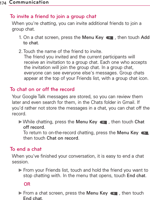 To invite a friend to join a group chatWhen you&apos;re chatting, you can invite additional friends to join agroup chat.1. On a chat screen, press the Menu Key  ,then touch Addto chat.2. Touch the name of the friend to invite.The friend you invited and the current participants willreceive an invitation to a group chat. Each one who acceptsthe invitation will join the group chat. In a group chat,everyone can see everyone else&apos;s messages. Group chatsappear at the top of your Friends list, with a group chat icon.Tochaton or off the recordYour Google Talk messages are stored, so you can review themlater and even search for them, in the Chats folder in Gmail. Ifyou&apos;d rather not store the messages in a chat, you can chat off therecord.ᮣWhile chatting, press the Menu Key  ,then touchChatoffrecord.To return to on-the-record chatting, press the Menu Key  ,then touch Chat on record.To end a chatWhen you&apos;ve finished your conversation, it is easy to end a chatsession.ᮣFrom your Friends list, touch and hold the friend you want tostop chatting with. In the menu that opens, touch End chat.ORᮣFrom a chat screen, press the Menu Key  ,then touchEnd chat.174 Communication