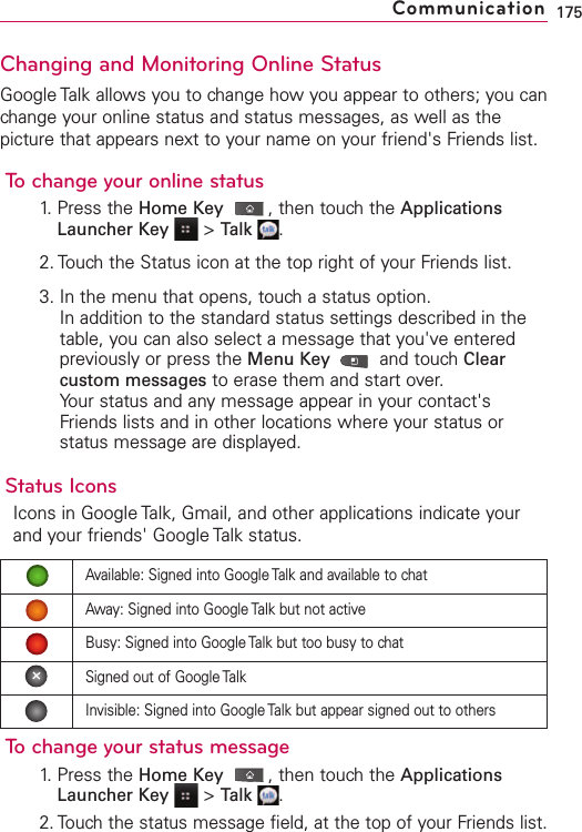 Changing and Monitoring Online StatusGoogle Talk allows you to change how you appear to others; you canchange your online status and status messages, as well as thepicture that appears next to your name on your friend&apos;s Friends list.To change your online status1. Press the Home Key ,then touch the ApplicationsLauncher Key &gt;Talk .2. Touch the Status icon at the top right of your Friends list.3. In the menu that opens, touch a status option.In addition to the standard status settings described in thetable, you can also select a message that you&apos;ve enteredpreviously or press the Menu Key  and touch Clearcustom messages to erase them and start over.Your status and any message appear in your contact&apos;sFriends lists and in other locations where your status orstatus message are displayed.Status IconsIcons in Google Talk, Gmail, and other applications indicate yourand your friends&apos; Google Talk status.To change your status message1. Press the Home Key ,then touch the ApplicationsLauncher Key &gt;Talk .2. Touchthe status message field, at the top of your Friends list.175CommunicationAvailable: Signed into Google Talk and available to chatAway: Signed into Google Talk but not activeBusy: Signed into Google Talk but too busy to chatSigned out of Google TalkInvisible: Signed into Google Talk but appear signed out to others