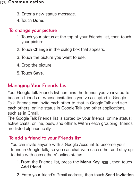 3. Enter a new status message.4. Touch Done.To change your picture1. Touch your status at the top of your Friends list, then touchyour picture.2. Touch Change in the dialog box that appears.3. Touch the picture you want to use.4. Crop the picture.5. Touch Save.Managing Your Friends ListYour Google Talk Friends list contains the friends you&apos;ve invited tobecome friends or whose invitations you&apos;ve accepted in GoogleTalk. Friends can invite eachother to chat in Google Talk and seeeach others&apos; online status in Google Talk and other applications,such as in Gmail.The Google Talk Friends list is sorted by your friends&apos; online status:active chats, online, busy, and offline. Within each grouping, friendsare listed alphabetically.To add a friend to your Friends listYou can invite anyone with a Google Account to become yourfriend in Google Talk, so you can chat with each other and stay up-to-date with each others&apos; online status.1.From the Friends list, press the Menu Key  ,then touchAdd friend.2. Enter your friend&apos;s Gmail address, then touch Send invitation.176 Communication