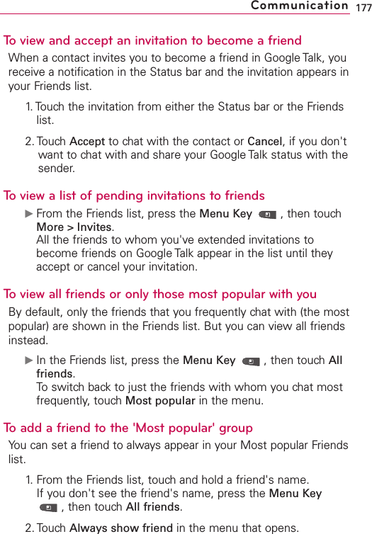 To view and accept an invitation to become a friendWhen a contact invites you to become a friend in Google Talk, youreceive a notification in the Status bar and the invitation appears inyour Friends list.1. Touch the invitation from either the Status bar or the Friendslist.2. Touch Accept to chat with the contact or Cancel,if you don&apos;twant to chat with and share your Google Talk status with thesender.To view a list of pending invitations to friendsᮣFrom the Friends list, press the Menu Key  ,then touchMore &gt; Invites.All the friends to whom you&apos;ve extended invitations tobecome friends on Google Talk appear in the list until theyaccept or cancel your invitation.To view all friends or only those most popular with youBy default, only the friends that you frequently chat with (the mostpopular) are shown in the Friends list. But you can view all friendsinstead.ᮣIn the Friends list, press the Menu Key  ,then touch Allfriends.To switch back to just the friends with whom you chat mostfrequently, touch Most popular in the menu.To add a friend to the &apos;Most popular&apos; groupYou can set a friend to always appear in your Most popular Friendslist.1.From the Friends list, touchand hold a friend&apos;s name.If you don&apos;t see the friend&apos;s name, press the Menu Key,then touchAll friends.2. Touch Always show friend in the menu that opens.177Communication