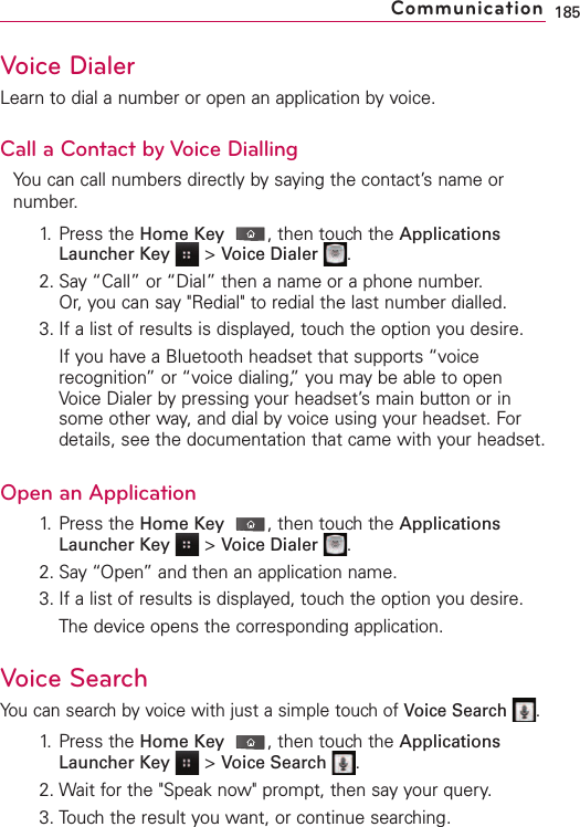 Voice DialerLearn to dial a number or open an application by voice.Call a Contact by Voice DiallingYou can call numbers directly by saying the contact’s name ornumber.1. Press the Home Key ,then touch the ApplicationsLauncher Key &gt;Voice Dialer .2. Say “Call” or “Dial” then a name or a phone number. Or, you can say &quot;Redial&quot; to redial the last number dialled.3. If a list of results is displayed, touch the option you desire.If you have a Bluetooth headset that supports “voicerecognition”or “voice dialing,” you may be able to openVoice Dialer bypressing your headset’s main button or insome other way, and dial by voice using your headset. Fordetails, see the documentation that came with your headset.Open an Application1. Press the Home Key ,then touchthe ApplicationsLauncher Key &gt;Voice Dialer .2. Say “Open” and then an application name.3. If a list of results is displayed, touch the option you desire.The device opens the corresponding application.VoiceSearchYou can search by voice with just a simple touch of Voice Search .1. Press the Home Key ,then touch the ApplicationsLauncher Key &gt;Voice Search .2. Wait for the &quot;Speak now&quot; prompt, then say your query.3. Touch the result you want, or continue searching.185Communication