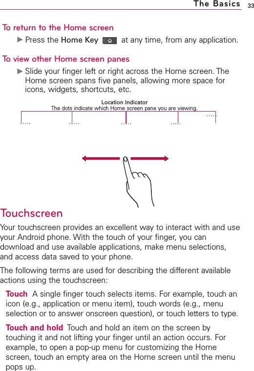 33To return to the Home screenᮣPress the Home Key at any time, from any application.To view other Home screen panesᮣSlide your finger left or right across the Home screen. TheHome screen spans five panels, allowing more space foricons, widgets, shortcuts, etc.TouchscreenYour touchscreen provides an excellent way to interact with and useyour Android phone. With the touch of your finger, you candownload and use available applications, make menu selections,and access data saved to your phone.The following terms are used for describing the different availableactions using the touchscreen:Touch Asingle finger touch selects items. For example, touch anicon (e.g., application or menu item), touch words (e.g., menuselection or to answer onscreen question), or touch letters to type.Touch and hold Touch and hold an item on the screen bytouching it and not lifting your finger until an action occurs. Forexample, to open a pop-up menu for customizing the Homescreen, touch an empty area on the Home screen until the menupops up.The BasicsLocation IndicatorThe dots indicate which Home screen pane you are viewing.