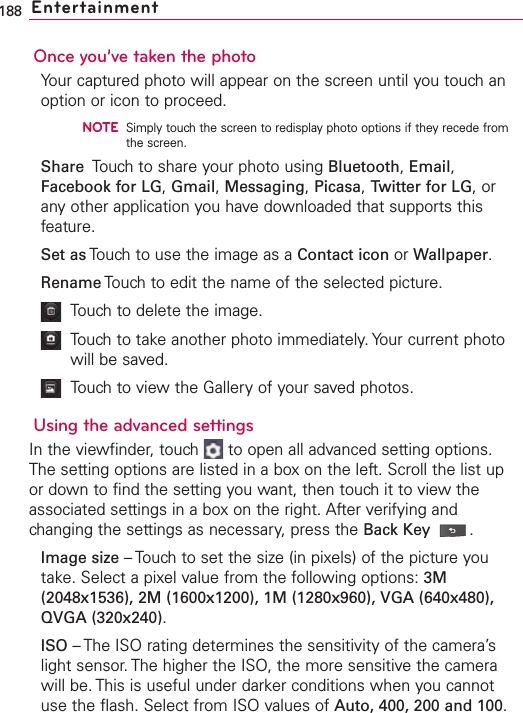 Once you’ve taken the photoYour captured photo will appear on the screen until you touch anoption or icon to proceed.NOTESimply touch the screen to redisplay photo options if they recede fromthe screen.Share Touch to share your photo using Bluetooth,Email,Facebook for LG,Gmail,Messaging,Picasa,Twitter for LG,orany other application you have downloaded that supports thisfeature.Set as Touch to use the image as a Contact icon or Wallpaper.Rename Touch to edit the name of the selected picture.Touchto delete the image.Touch to take another photo immediately. Your current photowill be saved.Touch to view the Gallery of your saved photos.Using the advanced settingsIn the viewfinder, touch  to open all advanced setting options.The setting options are listed in a box on the left. Scroll the list upor down to find the setting you want, then touch it to view theassociated settings in a box on the right. After verifying andchanging the settings as necessary,press the Back Key .Image size –Touch to set the size (in pixels) of the picture youtake. Select a pixel value from the following options: 3M(2048x1536), 2M (1600x1200), 1M (1280x960), VGA (640x480),QVGA (320x240).ISO –The ISO rating determines the sensitivity of the camera’slight sensor.The higher the ISO, the more sensitive the camerawill be. This is useful under darker conditions when you cannotuse the flash. Select from ISO values of Auto, 400, 200 and 100.188 Entertainment