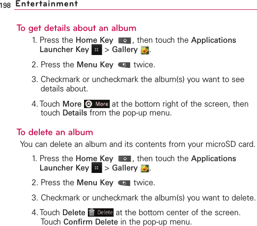 To get details about an album1. Press the Home Key ,then touch the ApplicationsLauncher Key &gt;Gallery .2. Press the Menu Key  twice.3. Checkmark or uncheckmark the album(s) you want to seedetails about.4. Touch More at the bottom right of the screen, thentouch Details from the pop-up menu.To delete an albumYou can delete an album and its contents from your microSD card.1.Press the Home Key ,then touchthe ApplicationsLauncher Key &gt;Gallery .2. Press the Menu Key  twice.3. Checkmark or uncheckmark the album(s) you want to delete.4. Touch Delete at the bottom center of the screen.Touch Confirm Delete in the pop-up menu.198 Entertainment