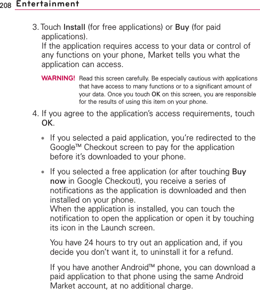 208 Entertainment3. Touch Install (for free applications) or Buy (for paidapplications).If the application requires access to your data or control ofany functions on your phone, Market tells you what theapplication can access.WARNING!Read this screen carefully. Be especially cautious with applicationsthat have access to many functions or to a significant amount ofyour data. Once you touch OK on this screen, you are responsiblefor the results of using this item on your phone.4. If you agree to the application’s access requirements, touchOK.●If you selected a paid application, you’re redirected to theGoogleTM Checkout screen to pay for the applicationbefore it’sdownloaded to your phone.●If you selected a free application (or after touching Buynow in Google Checkout), you receive a series ofnotifications as the application is downloaded and theninstalled on your phone.When the application is installed, you can touch thenotification to open the application or open it by touchingits icon in the Launch screen. You have 24 hours to try out an application and, if youdecide you don’t want it, to uninstall it for a refund.If you haveanother AndroidTM phone, you can download apaid application to that phone using the same AndroidMarket account, at no additional charge.
