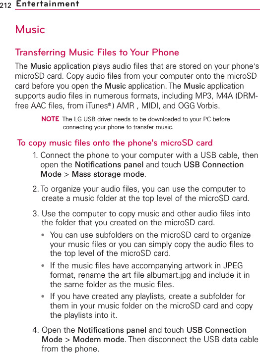 212 EntertainmentMusicTransferring Music Files to Your PhoneThe Music application plays audio files that are stored on your phone&apos;smicroSD card. Copy audio files from your computer onto the microSDcard before you open the Music application. The Music applicationsupports audio files in numerous formats, including MP3, M4A (DRM-free AAC files, from iTunes®)AMR , MIDI, and OGG Vorbis.NOTEThe LG USB driver needs to be downloaded to your PC beforeconnecting your phone to transfer music.To copy music files onto the phone&apos;s microSD card1.Connect the phone to your computer with a USB cable, thenopen the Notifications panel and touch USB ConnectionMode &gt;Mass storage mode.2. Toorganize your audio files, you can use the computer tocreate a music folder at the top level of the microSD card.3. Use the computer to copymusic and other audio files intothe folder that you created on the microSD card.●You can use subfolders on the microSD card to organizeyour music files or you can simply copy the audio files tothe top level of the microSD card.●If the music files have accompanying artwork in JPEGformat, rename the art file albumart.jpg and include it inthe same folder as the music files.●If you have created any playlists, create a subfolder forthem in your music folder on the microSD card and copythe playlists into it.4. Open the Notifications panel and touch USB ConnectionMode &gt;Modem mode.Then disconnect the USB data cablefrom the phone.