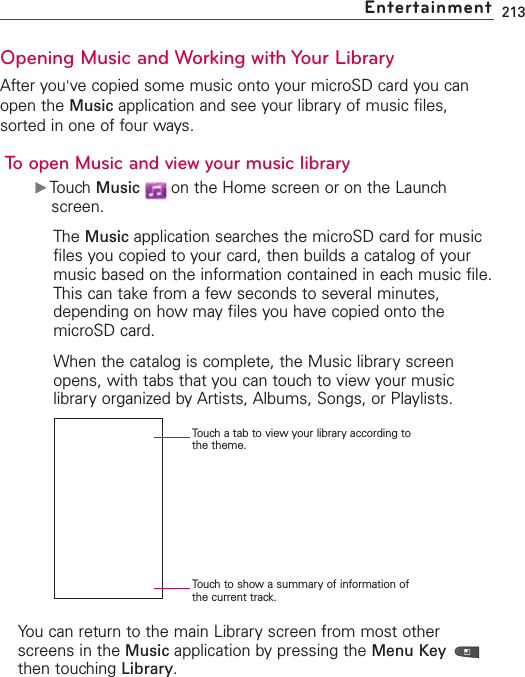 213Opening Music and Working with Your LibraryAfter you&apos;ve copied some music onto your microSD card you canopen the Music application and see your library of music files,sorted in one of four ways.To open Music and view your music libraryᮣTouch Music on the Home screen or on the Launchscreen.The Music application searches the microSD card for musicfiles you copied to your card, then builds a catalog of yourmusic based on the information contained in each music file.This can take from a few seconds to several minutes,depending on how may files you have copied onto themicroSD card.When the catalog is complete, the Music library screenopens, with tabs that you can touch to view your musiclibraryorganized byArtists, Albums, Songs, or Playlists. You can return to the main Library screen from most otherscreens in the Music application by pressing the Menu Key then touching Library.EntertainmentTouch a tab to view your library according tothe theme.Touch to show a summary of information ofthe current track.