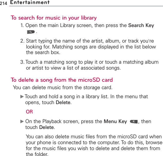 214 EntertainmentTo search for music in your library1. Open the main Library screen, then press the Search Key.2. Start typing the name of the artist, album, or track you&apos;relooking for. Matching songs are displayed in the list belowthe search box.3. Touch a matching song to play it or touch a matching albumor artist to view a list of associated songs.To delete a song from the microSD cardYou can delete music from the storage card.ᮣTouchand hold a song in a librarylist. In the menu thatopens, touchDelete.ORᮣOn the Playbackscreen, press the Menu Key  ,thentouchDelete.You can also delete music files from the microSD card whenyour phone is connected to the computer. To do this, browsefor the music files you wish to delete and delete them fromthe folder.