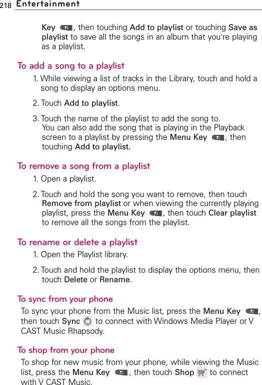 218 EntertainmentKey  ,then touching Add to playlist or touching Save asplaylist to save all the songs in an album that you&apos;re playingas a playlist.To add a song to a playlist1. While viewing a list of tracks in the Library, touch and hold asong to display an options menu.2. Touch Add to playlist.3. Touch the name of the playlist to add the song to.You can also add the song that is playing in the Playbackscreen to a playlist by pressing the Menu Key  ,thentouching Add to playlist.Toremove a song from a playlist1.Open a playlist.2. Touch and hold the song you want to remove, then touchRemove from playlist or when viewing the currently playingplaylist, press the Menu Key  ,then touchClear playlistto removeall the songs from the playlist.To rename or delete a playlist1. Open the Playlist library.2. Touchand hold the playlist to displaythe options menu, thentouchDelete or Rename.To sync from your phoneTosync your phone from the Music list, press the Menu Key ,then touch Sync to connect with Windows Media Player or VCAST Music Rhapsody.  Toshop from your phoneTo shop for new music from your phone, while viewing the Musiclist, press the Menu Key ,then touchShop to connectwith V CASTMusic.