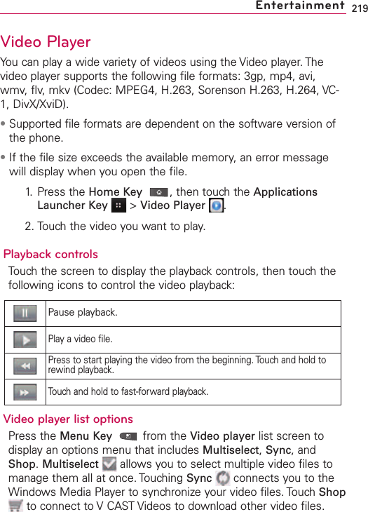219Video PlayerYou can play a wide variety of videos using the Video player. Thevideo player supports the following file formats: 3gp, mp4, avi,wmv, flv, mkv (Codec: MPEG4, H.263, Sorenson H.263, H.264, VC-1, DivX/XviD).•Supported file formats are dependent on the software version ofthe phone.•If the file size exceeds the available memory, an error messagewill display when you open the file.1. Press the Home Key ,then touchthe ApplicationsLauncher Key &gt;Video Player .2. Touch the video you want to play.Playback controlsTouch the screen to display the playback controls, then touch thefollowing icons to control the video playback:Video player list optionsPress the Menu Key from the Video player list screen todisplay an options menu that includes Multiselect,Sync,andShop.Multiselect allows you to select multiple video files tomanage them all at once. Touching Sync connects you to theWindows Media Player to synchronize your video files. Touch Shopto connect to VCAST Videos to download other video files. EntertainmentPause playback.Play a video file.Press to start playing the video from the beginning. Touch and hold torewind playback.Touchand hold to fast-forward playback.