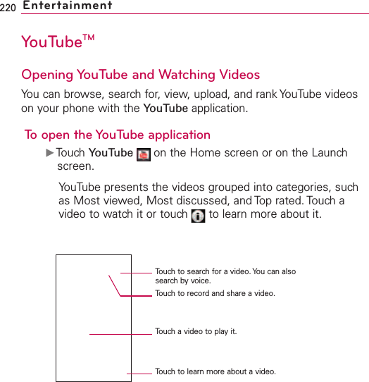 220 EntertainmentYouTubeTMOpening YouTube and Watching VideosYou can browse, search for, view, upload, and rank YouTube videoson your phone with the YouTube application.To open the YouTube applicationᮣTouch YouTube on the Home screen or on the Launchscreen.YouTube presents the videos grouped into categories, suchas Most viewed, Most discussed, and Top rated. Touch avideo to watch it or touch  to learn more about it.Touchto search for a video. You can alsosearch by voice.Touchto record and share a video.Touch a video to play it.Touch to learn more about a video.