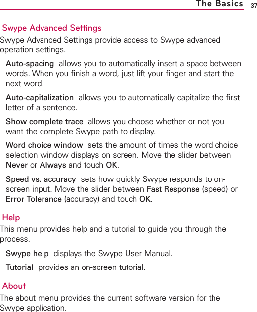 Swype Advanced SettingsSwype Advanced Settings provide access to Swype advancedoperation settings.Auto-spacing allows you to automatically insert a space betweenwords. When you finish a word, just lift your finger and start thenext word.Auto-capitalization allows you to automatically capitalize the firstletter of a sentence.Show complete trace allows you choose whether or not youwant the complete Swype path to display.Word choice window sets the amount of times the word choiceselection window displays on screen. Move the slider betweenNever or Always and touchOK.Speed vs. accuracy sets howquickly Swype responds to on-screen input. Move the slider between Fast Response (speed) orError Tolerance (accuracy) and touch OK.HelpThis menu provides help and a tutorial to guide you through theprocess.Swype help displays the Swype User Manual.Tutorial provides an on-screen tutorial.AboutThe about menu provides the current software version for theSwype application.37The Basics