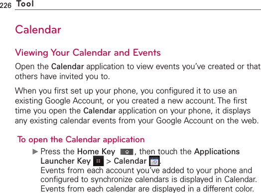 226 ToolCalendarViewing Your Calendar and EventsOpen the Calendar application to view events you’ve created or thatothers have invited you to.When you first set up your phone, you configured it to use anexisting Google Account, or you created a new account. The firsttime you open the Calendar application on your phone, it displaysany existing calendar events from your Google Account on the web.To open the Calendar applicationᮣPress the Home Key ,then touch the ApplicationsLauncher Key &gt;Calendar .Events from each account you’ve added to your phone andconfigured to synchronize calendars is displayed in Calendar.Events from each calendar are displayed in a different color.