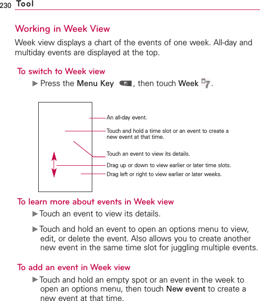 230 ToolWorking in Week ViewWeek view displays a chart of the events of one week. All-day andmultiday events are displayed at the top.To switch to Week viewᮣPress the Menu Key ,then touch Week .To learn more about events in Week viewᮣTouch an event to view its details.ᮣTouch and hold an event to open an options menu to view,edit, or delete the event. Also allows you to create anothernew event in the same time slot for juggling multiple events.To add an event in Week viewᮣTouch and hold an empty spot or an event in the week toopen an options menu, then touchNew event to create anew event at that time.An all-day event.Touch and hold a time slot or an event to create anew event at that time.Drag left or right to view earlier or later weeks.Touchan event to viewits details.Drag up or down to view earlier or later time slots.