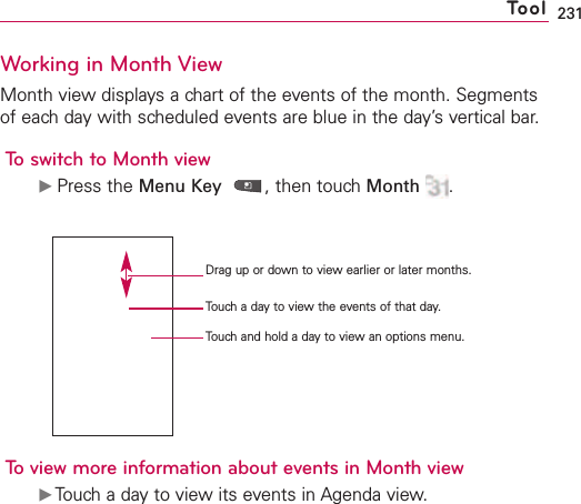 231Working in Month ViewMonth view displays a chart of the events of the month. Segmentsof each day with scheduled events are blue in the day’s vertical bar.To switch to Month viewᮣPress the Menu Key ,then touch Month .To view more information about events in Month viewᮣTouch a day to view its events in Agenda view.ToolDrag up or down to view earlier or later months.Touch a day to view the events of that day.Touch and hold a day to view an options menu.