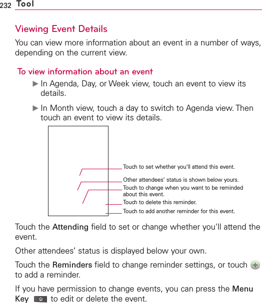 232 ToolViewing Event DetailsYou can view more information about an event in a number of ways,depending on the current view.To view information about an eventᮣIn Agenda, Day, or Week view, touch an event to view itsdetails.ᮣIn Month view, touch a day to switch to Agenda view. Thentouch an event to view its details.Touch the Attending field to set or change whether you&apos;ll attend theevent.Other attendees’ status is displayed below your own.Touch the Reminders field to change reminder settings, or touch to add a reminder.If you havepermission to change events, you can press the MenuKey to edit or delete the event.Touch to set whether you’ll attend this event.Other attendees’ status is shown below yours.Touch to change when you want to be remindedabout this event.Touch to delete this reminder.Touch to add another reminder for this event.