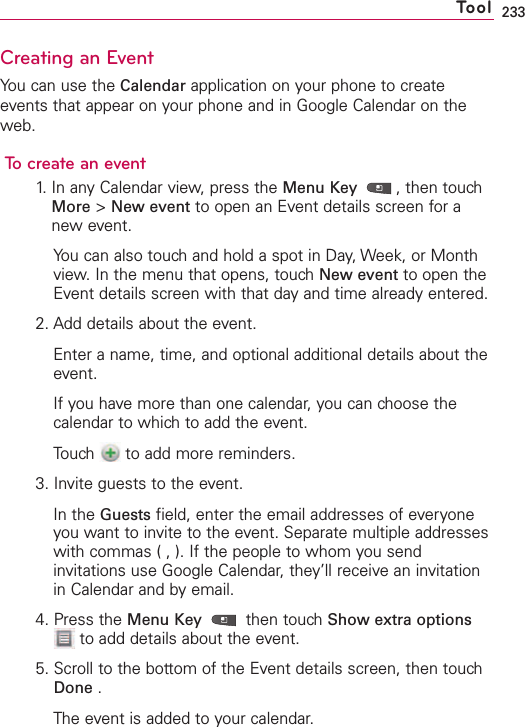 233Creating an EventYou can use the Calendar application on your phone to createevents that appear on your phone and in Google Calendar on theweb.To create an event1. In any Calendar view, press the Menu Key  ,then touchMore &gt;New event to open an Event details screen for anew event.You can also touch and hold a spot in Day, Week, or Monthview. In the menu that opens, touch New event to open theEvent details screen with that day and time already entered.2. Add details about the event.Enter a name, time, and optional additional details about theevent.If you have more than one calendar, you can choose thecalendar to which to add the event.Touch  to add more reminders. 3. Invite guests to the event.In the Guests field, enter the email addresses of everyoneyou want to invite to the event. Separate multiple addresseswith commas ( , ). If the people to whom you sendinvitations use Google Calendar, they’ll receive an invitationin Calendar and by email.4. Press the Menu Key then touch Show extra optionsto add details about the event.5. Scroll to the bottom of the Event details screen, then touchDone .The event is added to your calendar.Tool