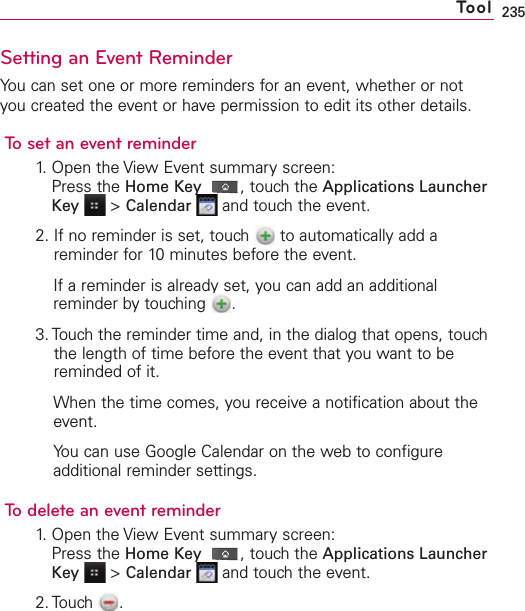 235Setting an Event ReminderYou can set one or more reminders for an event, whether or notyou created the event or have permission to edit its other details.To set an event reminder1. Open the View Event summary screen:Press the Home Key ,touch the Applications LauncherKey &gt;Calendar and touch the event.2. If no reminder is set, touch  to automatically add areminder for 10 minutes before the event.If a reminder is already set, you can add an additionalreminder bytouching  .3. Touch the reminder time and, in the dialog that opens, touchthe length of time before the event that you want to bereminded of it.When the time comes, you receive a notification about theevent.You can use Google Calendar on the web to configureadditional reminder settings.To delete an event reminder1. Open the View Event summary screen:Press the Home Key ,touch the Applications LauncherKey &gt;Calendar and touch the event.2. Touch .Tool