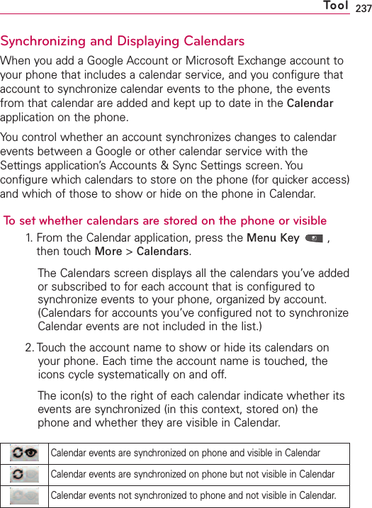 237Synchronizing and Displaying CalendarsWhen you add a Google Account or Microsoft Exchange account toyour phone that includes a calendar service, and you configure thataccount to synchronize calendar events to the phone, the eventsfrom that calendar are added and kept up to date in the Calendarapplication on the phone.You control whether an account synchronizes changes to calendarevents between a Google or other calendar service with theSettings application’s Accounts &amp; Sync Settings screen. Youconfigure which calendars to store on the phone (for quicker access)and which of those to show or hide on the phone in Calendar.To set whether calendars are stored on the phone or visible1.From the Calendar application, press the Menu Key ,then touchMore &gt;Calendars.The Calendars screen displays all the calendars you’ve addedor subscribed to for each account that is configured tosynchronize events to your phone, organized by account.(Calendars for accounts you’ve configured not to synchronizeCalendar events are not included in the list.)2. Touch the account name to show or hide its calendars onyour phone. Each time the account name is touched, theicons cycle systematically on and off.The icon(s) to the right of eachcalendar indicate whether itsevents are synchronized (in this context, stored on) thephone and whether theyare visible in Calendar.ToolCalendar events are synchronized on phone and visible in CalendarCalendar events are synchronized on phone but not visible in CalendarCalendar events not synchronized to phone and not visible in Calendar.