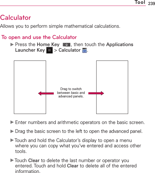 239CalculatorAllows you to perform simple mathematical calculations.To open and use the CalculatorᮣPress the Home Key ,then touch the ApplicationsLauncher Key &gt;Calculator .ᮣEnter numbers and arithmetic operators on the basic screen.ᮣDrag the basic screen to the left to open the advanced panel.ᮣTouchand hold the Calculator’s display to open a menuwhere you can copywhat you’veentered and access othertools.ᮣTouch Clear to delete the last number or operator youentered. Touch and hold Clear to delete all of the enteredinformation.ToolDrag to switchbetween basic andadvanced panels.