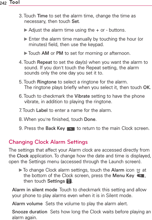242 Tool3. Touch Time to set the alarm time, change the time asnecessary, then touch Set.ᮣAdjust the alarm time using the + or - buttons.ᮣEnter the alarm time manually by touching the hour (orminutes) field, then use the keypad.ᮣTouch AM or PM to set for morning or afternoon.4. Touch Repeat to set the day(s) when you want the alarm tosound. If you don&apos;ttouch the Repeat setting, the alarmsounds only the one day you set it to.5. Touch Ringtone to select a ringtone for the alarm.The ringtone plays briefly when you select it, then touch OK.6. Touch to checkmark the Vibrate setting to have the phonevibrate, in addition to playing the ringtone.7. Touch  Label to enter a name for the alarm.8. When you&apos;re finished, touch Done.9. Press the Back Key to return to the main Clock screen.Changing Clock Alarm SettingsThe settings that affect your Alarm clock are accessed directly fromthe Clock application. To change how the date and time is displayed,open the Settings menu (accessed through the Launch screen).ᮣTochange Clock alarm settings, touch the Alarm icon  atthe bottom of the Clock screen, press the Menu Key  ,then touch Settings .Alarm in silent mode Touch to checkmark this setting and allowyour phone to play alarms even when it is in Silent mode.Alarm volume Sets the volume to play the alarm alert.Snooze duration  Sets how long the Clock waits before playing analarm again.