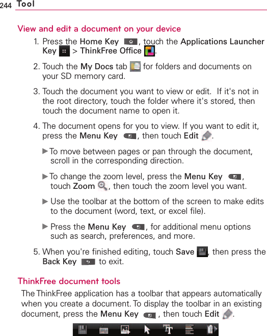 244 ToolView and edit a document on your device1. Press the Home Key ,touch the Applications LauncherKey &gt;ThinkFree Office .2. Touch the My Docs tab  for folders and documents onyour SD memory card.3. Touch the document you want to view or edit.  If it&apos;s not inthe root directory, touch the folder where it&apos;s stored, thentouch the document name to open it.4. The document opens for you to view. If you want to edit it,press the Menu Key ,then touch Edit .ᮣTomove between pages or pan through the document,scroll in the corresponding direction.ᮣTo change the zoom level, press the Menu Key ,touchZoom ,then touchthe zoom level you want.ᮣUse the toolbar at the bottom of the screen to make editsto the document (word, text, or excel file).ᮣPress the Menu Key ,for additional menu optionssuch as search, preferences, and more.5. When you&apos;re finished editing, touch Save ,then press theBack Key to exit.ThinkFree document toolsThe ThinkFree application has a toolbar that appears automaticallywhen you create a document. To display the toolbar in an existingdocument, press the Menu Key ,then touch Edit .