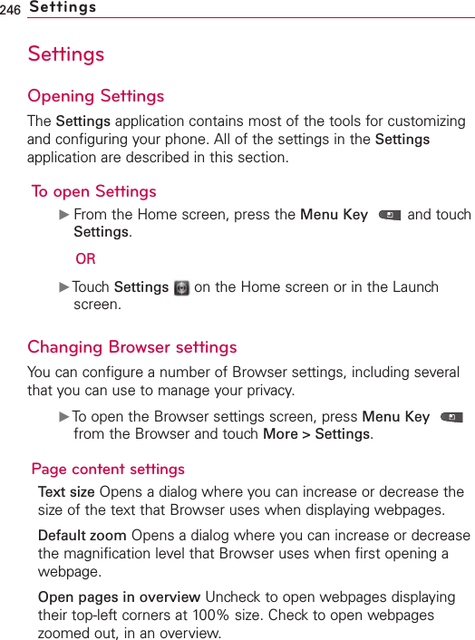 246 SettingsSettingsOpening SettingsThe Settings application contains most of the tools for customizingand configuring your phone. All of the settings in the Settingsapplication are described in this section.To open SettingsᮣFrom the Home screen, press the Menu Key and touchSettings.ORᮣTouchSettings on the Home screen or in the Launchscreen.Changing Browser settingsYou can configure a number of Browser settings, including severalthat you can use to manage your privacy.ᮣToopen the Browser settings screen, press Menu Keyfrom the Browser and touch More &gt; Settings.Page content settingsText size Opens a dialog where you can increase or decrease thesizeof the text that Browser uses when displaying webpages.Default zoom Opens a dialog where you can increase or decreasethe magnification level that Browser uses when first opening awebpage.Open pages in overview Uncheck to open webpages displayingtheir top-left corners at 100% size. Check to open webpageszoomed out, in an overview.