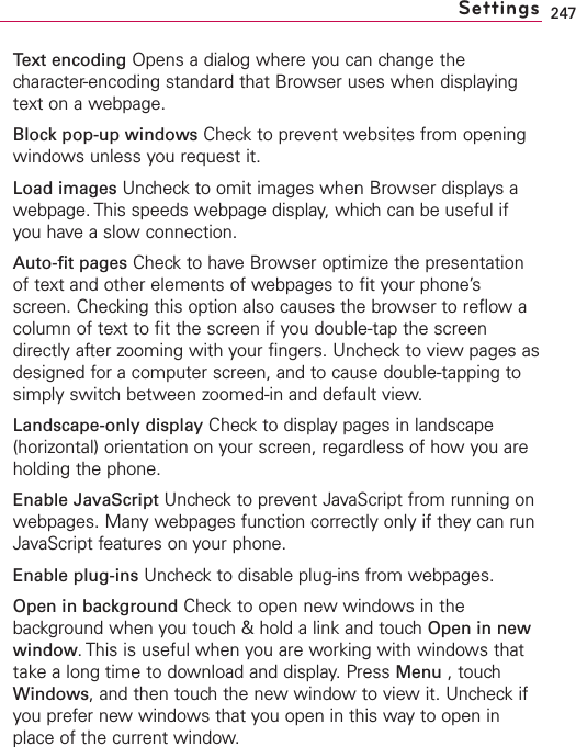 247Text encoding Opens a dialog where you can change thecharacter-encoding standard that Browser uses when displayingtext on a webpage.Block pop-up windows Check to prevent websites from openingwindows unless you request it.Load images Uncheck to omit images when Browser displays awebpage. This speeds webpage display, which can be useful ifyou have a slow connection.Auto-fit pages Check to have Browser optimize the presentationof text and other elements of webpages to fit your phone’sscreen. Checking this option also causes the browser to reflow acolumn of text to fit the screen if you double-tap the screendirectly after zooming with your fingers. Uncheck to view pages asdesigned for a computer screen, and to cause double-tapping tosimply switchbetween zoomed-in and default view.Landscape-only display Checkto displaypages in landscape(horizontal) orientation on your screen, regardless of how you areholding the phone.Enable JavaScript Uncheck to prevent JavaScript from running onwebpages. Many webpages function correctly only if theycan runJavaScript features on your phone.Enable plug-ins Uncheckto disable plug-ins from webpages.Open in background Check to open new windows in thebackground when you touch &amp; hold a link and touch Open in newwindow.This is useful when you are working with windows thattake a long time to download and display. Press Menu ,touchWindows,and then touchthe newwindow to view it. Uncheck ifyou prefer new windows that you open in this way to open inplace of the current window.Settings